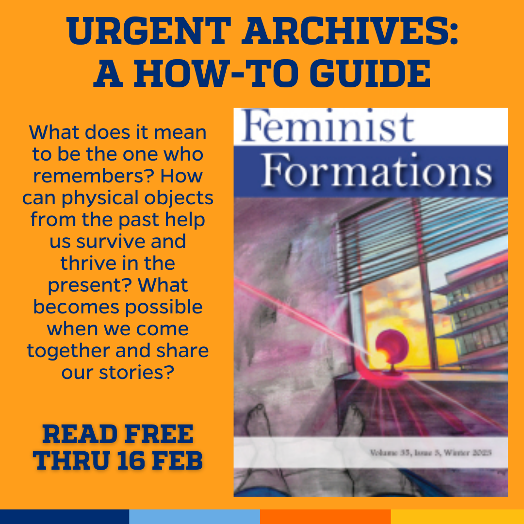 Promotional tile featuring the cover art from the latest issue of Feminist Formations accompanied by the text  Urgent Archives:A How-to-Guide What does it mean to be the one who remembers? How can physical objects from the past help us survive and thrive in the present? What becomes possible when we come together and share our stories? Read free thru 16 Feb 